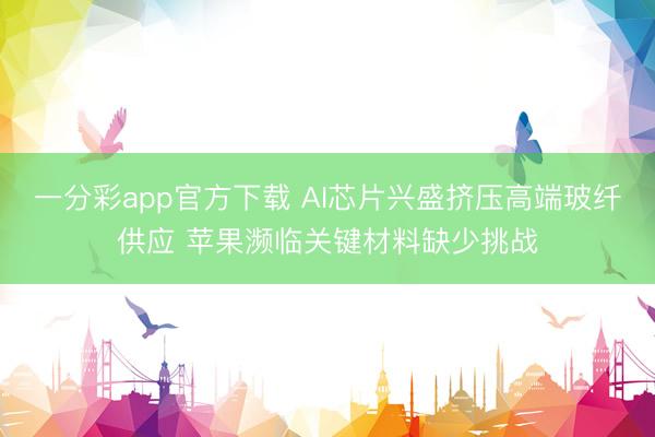 一分彩app官方下载 AI芯片兴盛挤压高端玻纤供应 苹果濒临关键材料缺少挑战