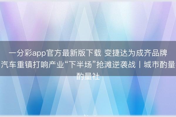 一分彩app官方最新版下载 变捷达为成齐品牌，汽车重镇打响产业“下半场”抢滩逆袭战丨城市酌量社