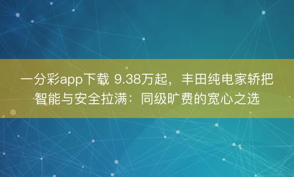 一分彩app下载 9.38万起,丰田纯电家轿把智能与安全拉满:同级旷费的宽心之选