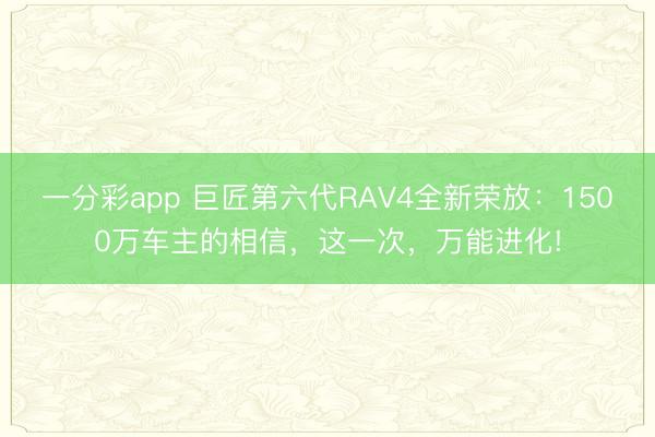 一分彩app 巨匠第六代RAV4全新荣放:1500万车主的相信,这一次,万能进化!