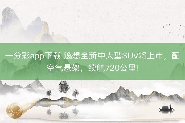 一分彩app下载 逸想全新中大型SUV将上市，配空气悬架，续航720公里!