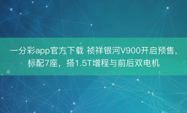 一分彩app官方下载 祯祥银河V900开启预售，标配7座，搭1.5T增程与前后双电机