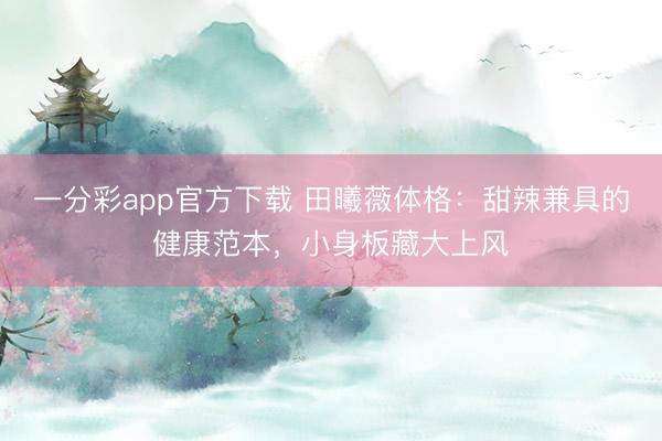 一分彩app官方下载 田曦薇体格：甜辣兼具的健康范本，小身板藏大上风