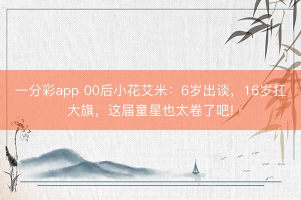一分彩app 00后小花艾米：6岁出谈，16岁扛大旗，这届童星也太卷了吧!