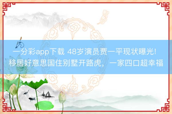 一分彩app下载 48岁演员贾一平现状曝光! 移居好意思国住别墅开路虎，一家四口超幸福