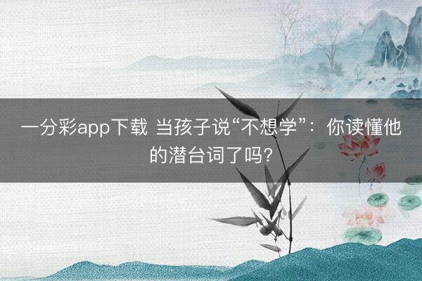 一分彩app下载 当孩子说“不想学”：你读懂他的潜台词了吗?