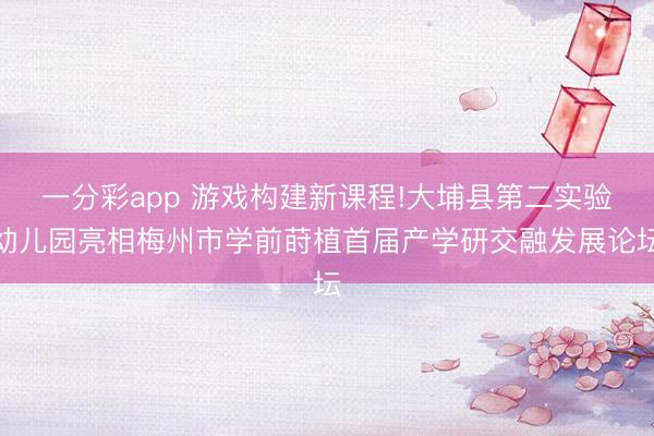 一分彩app 游戏构建新课程!大埔县第二实验幼儿园亮相梅州市学前莳植首届产学研交融发展论坛