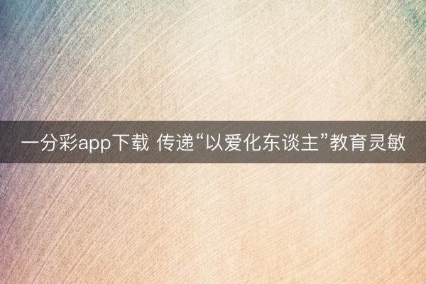 一分彩app下载 传递“以爱化东谈主”教育灵敏