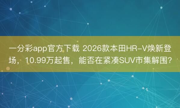 一分彩app官方下载 2026款本田HR-V焕新登场，10.99万起售，能否在紧凑SUV市集解围?