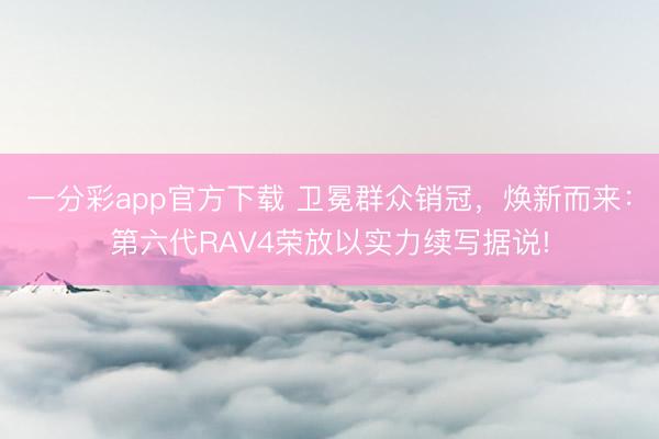 一分彩app官方下载 卫冕群众销冠，焕新而来：第六代RAV4荣放以实力续写据说!