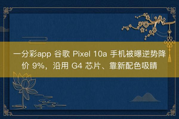 一分彩app 谷歌 Pixel 10a 手机被曝逆势降价 9%,沿用 G4 芯片、靠新配色吸睛