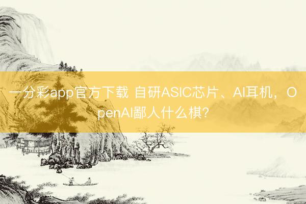 一分彩app官方下载 自研ASIC芯片、AI耳机，OpenAI鄙人什么棋?