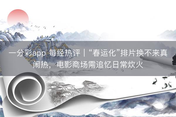 一分彩app 每经热评｜“春运化”排片换不来真闹热，电影商场需追忆日常炊火