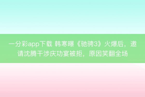 一分彩app下载 韩寒曝《驰骋3》火爆后，邀请沈腾干涉庆功宴被拒，原因笑翻全场