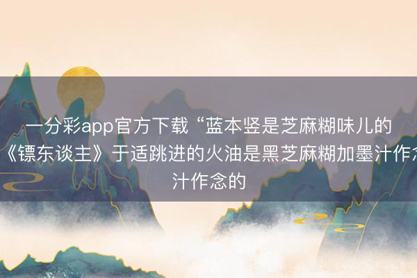 一分彩app官方下载 “蓝本竖是芝麻糊味儿的”，《镖东谈主》于适跳进的火油是黑芝麻糊加墨汁作念的