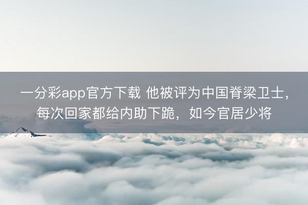 一分彩app官方下载 他被评为中国脊梁卫士，每次回家都给内助下跪，如今官居少将