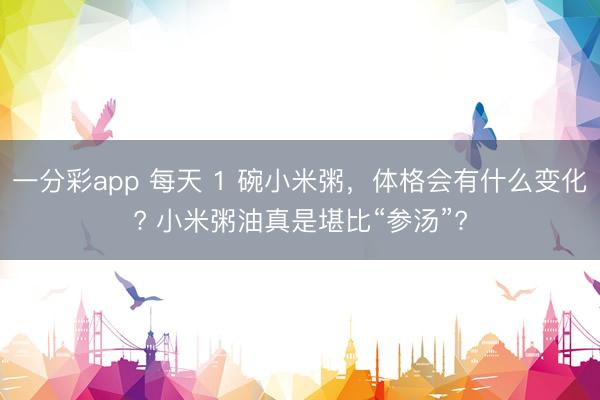 一分彩app 每天 1 碗小米粥，体格会有什么变化? 小米粥油真是堪比“参汤”?
