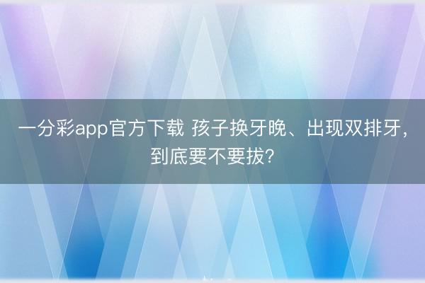 一分彩app官方下载 孩子换牙晚、出现双排牙，到底要不要拔？