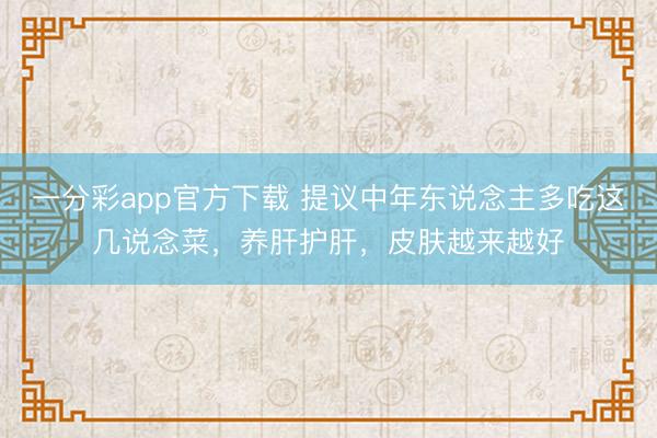 一分彩app官方下载 提议中年东说念主多吃这几说念菜，养肝护肝，皮肤越来越好