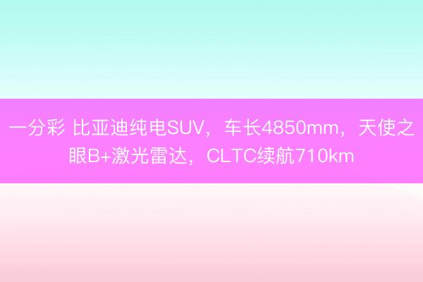 一分彩 比亚迪纯电SUV，车长4850mm，天使之眼B+激光雷达，CLTC续航710km