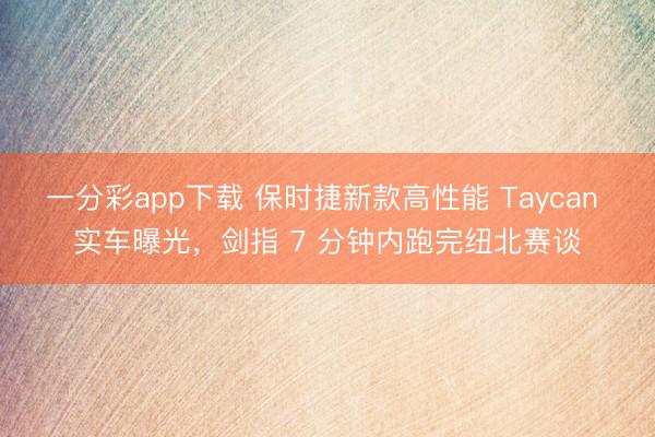一分彩app下载 保时捷新款高性能 Taycan 实车曝光,剑指 7 分钟内跑完纽北赛谈