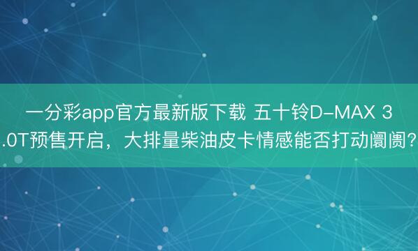 一分彩app官方最新版下载 五十铃D-MAX 3.0T预售开启,大排量柴油皮卡情感能否打动阛阓?