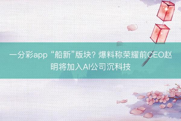 一分彩app “船新”版块? 爆料称荣耀前CEO赵明将加入AI公司沉科技
