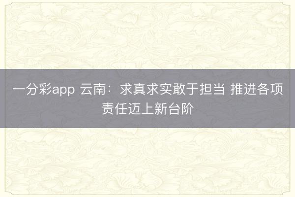 一分彩app 云南:求真求实敢于担当 推进各项责任迈上新台阶