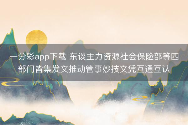 一分彩app下载 东谈主力资源社会保险部等四部门皆集发文推动管事妙技文凭互通互认