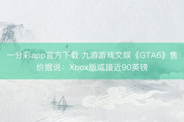 一分彩app官方下载 九游游戏文娱《GTA6》售价据说:Xbox版或接近90英镑