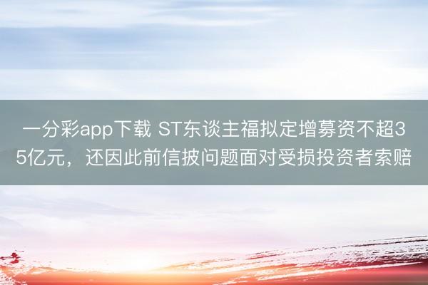 一分彩app下载 ST东谈主福拟定增募资不超35亿元，还因此前信披问题面对受损投资者索赔