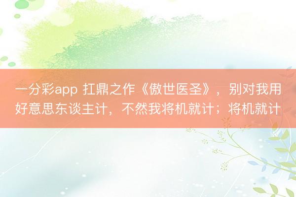 一分彩app 扛鼎之作《傲世医圣》,别对我用好意思东谈主计,不然我将机就计;将机就计