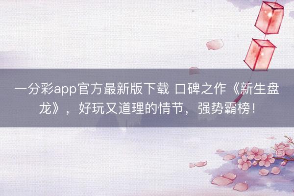 一分彩app官方最新版下载 口碑之作《新生盘龙》，好玩又道理的情节，强势霸榜！