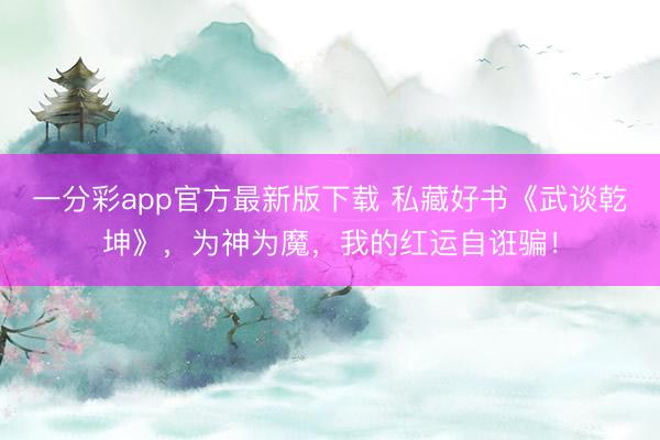 一分彩app官方最新版下载 私藏好书《武谈乾坤》，为神为魔，我的红运自诳骗！