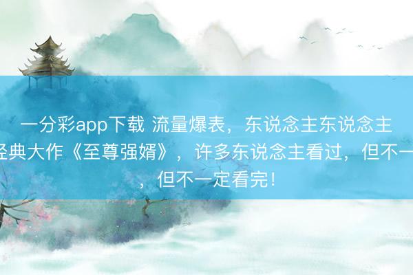 一分彩app下载 流量爆表，东说念主东说念主爱看的经典大作《至尊强婿》，许多东说念主看过，但不一定看完！
