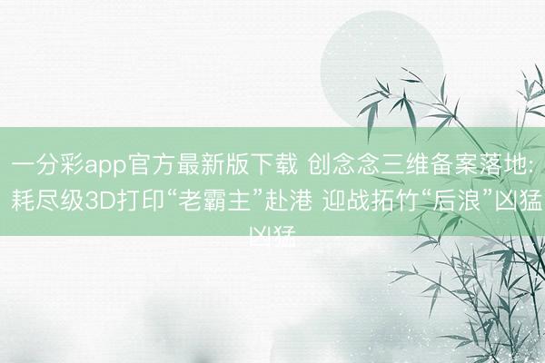 一分彩app官方最新版下载 创念念三维备案落地: 耗尽级3D打印“老霸主”赴港 迎战拓竹“后浪”凶猛