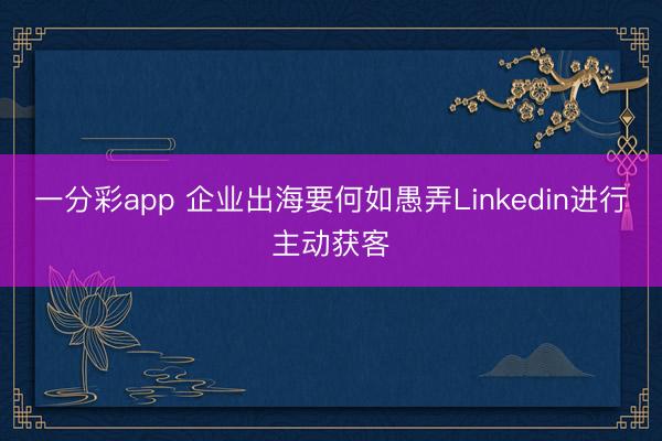 一分彩app 企业出海要何如愚弄Linkedin进行主动获客