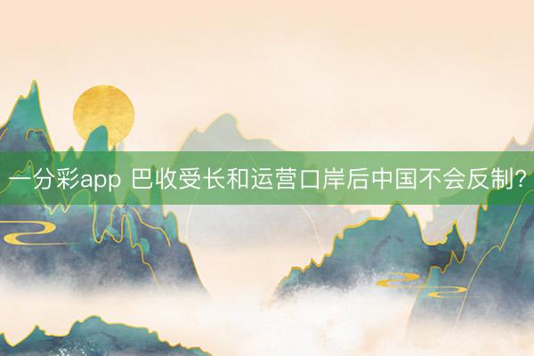 一分彩app 巴收受长和运营口岸后中国不会反制?