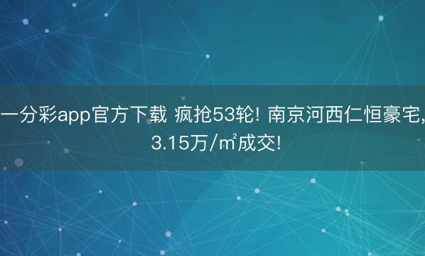 一分彩app官方下载 疯抢53轮! 南京河西仁恒豪宅， 3.15万/㎡成交!
