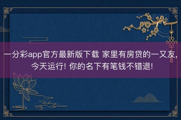 一分彩app官方最新版下载 家里有房贷的一又友， 今天运行! 你的名下有笔钱不错退!