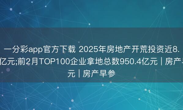 一分彩app官方下载 2025年房地产开荒投资近8.3万亿元;前2月TOP100企业拿地总数950.4亿元 | 房产早参