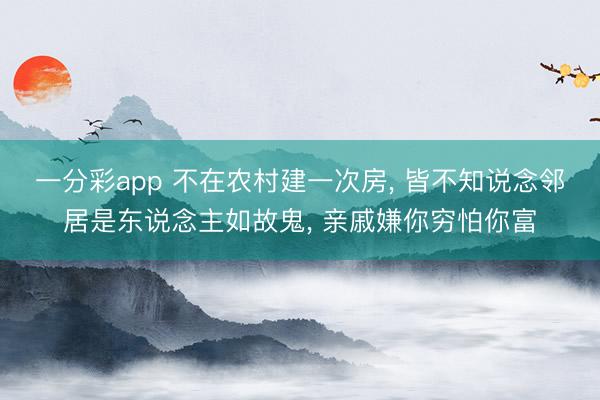 一分彩app 不在农村建一次房, 皆不知说念邻居是东说念主如故鬼, 亲戚嫌你穷怕你富