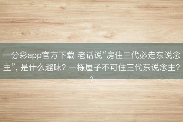 一分彩app官方下载 老话说“房住三代必走东说念主”， 是什么趣味? 一栋屋子不可住三代东说念主?