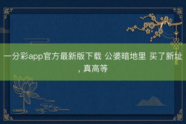 一分彩app官方最新版下载 公婆暗地里 买了新址，<a href=