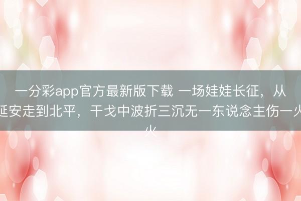 一分彩app官方最新版下载 一场娃娃长征,从延安走到北平,干戈中波折三沉无一东说念主伤一火