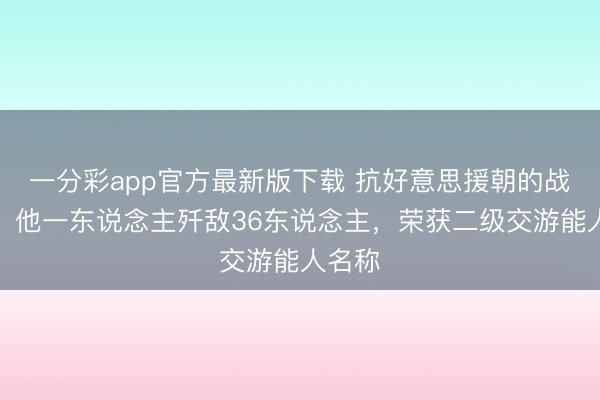 一分彩app官方最新版下载 抗好意思援朝的战场上，他一东说念主歼敌36东说念主，荣获二级交游能人名称