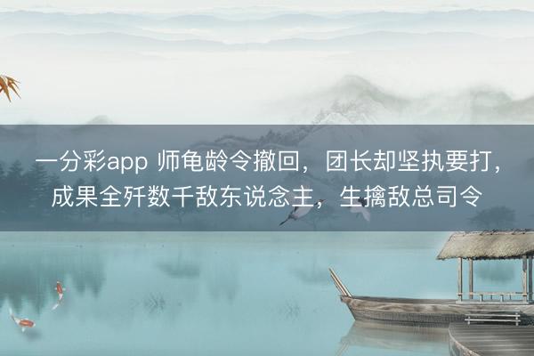 一分彩app 师龟龄令撤回,团长却坚执要打,成果全歼数千敌东说念主,生擒敌总司令