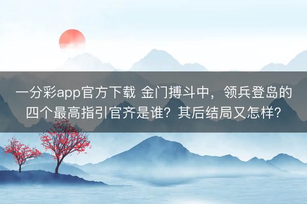 一分彩app官方下载 金门搏斗中,领兵登岛的四个最高指引官齐是谁?其后结局又怎样?