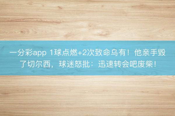 一分彩app 1球点燃+2次致命乌有!他亲手毁了切尔西,球迷怒批:迅速转会吧废柴!