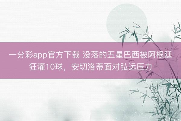 一分彩app官方下载 没落的五星巴西被阿根廷狂灌10球,安切洛蒂面对弘远压力